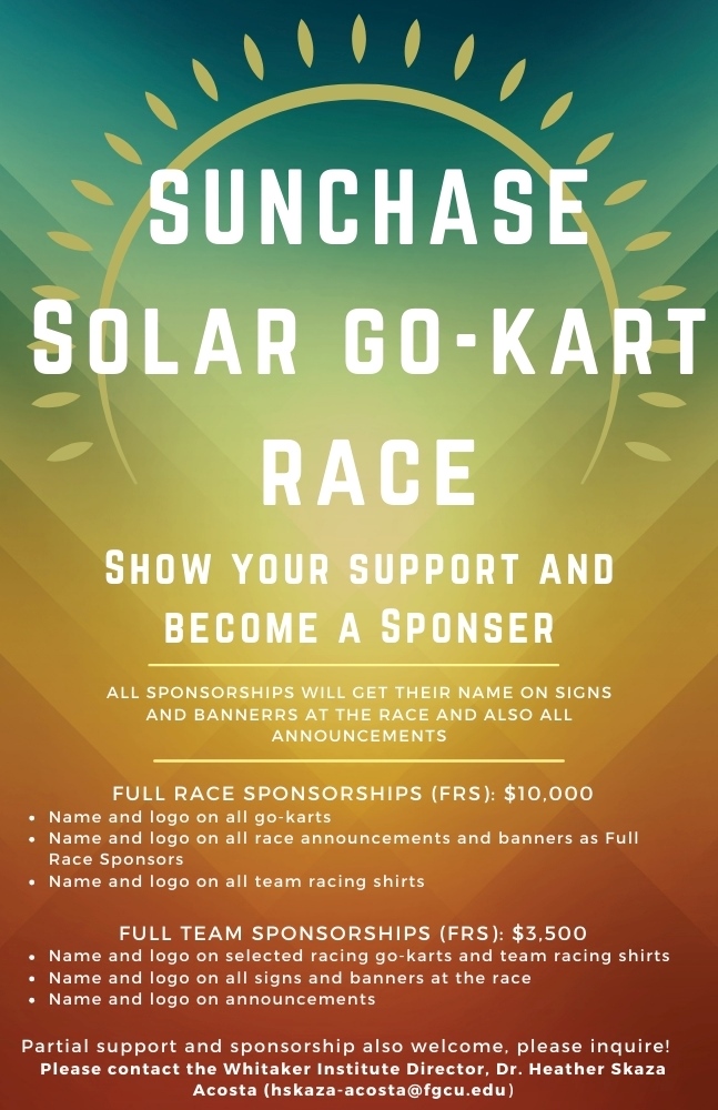 Flyer: SunChase Solar Go-Kart Race show your support and become a sponser. All sponsorships will get their name on signs and bannerrs at the race and also all announcements. Full race sponsorship (FRS) for $10,000 includes name and logo on all go-karts, name and logo on all race announcements and banners as full race sponsors, name and logo on all team racing shirts. Full team sponsorships (FRS) for $3,500 includes name and logo on selected racing go-karts and team racing shirts, name and logo on all signs and banners at the race, name and logo on announcements. Partial support and sponsorship also welcome, please inquire! Please contact the Whitaker Institute Director, Dr. Heather Skaza-Acosta (hskaza-acosta@fgcu.edu)